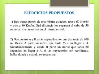EJERCICIOS PROPUESTOS 
1) Dos trenes parten de una misma estación, uno a 60 Km/hr 
y otro a 80 Km/hr. Qué distancia los separará al cabo de 50 
minutos, a) si marchan en el mismo sentido 
2) Dos puntos A y B están separados por una distancia de 800 
m. Desde A parte un móvil que tarda 25 s en llegar a B. 
Simultáneamente y desde B parte un móvil que tarda 20 
segundos en llegar a A. si las trayectorias son rectilíneas, 
hallar donde y cuando se encuentran 
