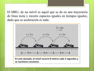 El MRU, de un móvil es aquel que se da en una trayectoria 
de línea recta y recorre espacios iguales en tiempos iguales, 
dado que su aceleración es nula. 
 