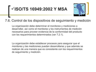 ISO/TS 16949:2002 Y MSA 7.6. Control de los dispositivos de seguimiento y medición  La organización debe determinar el monitoreo y mediciones a desarrollar, así como el monitoreo y los instrumentos de medición necesarios para proveer evidencia de la conformidad del producto con los requerimientos determinados (ver 7.2.1). La organización debe establecer procesos para asegurar que el monitoreo y las mediciones puedan desarrollarse y que además se realizan de una manera que es consistente con los requerimientos de seguimiento y medición. 