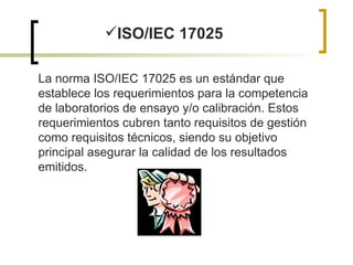 ISO/IEC 17025 La norma ISO/IEC 17025 es un estándar que establece los requerimientos para la competencia de laboratorios de ensayo y/o calibración. Estos requerimientos cubren tanto requisitos de gestión como requisitos técnicos, siendo su objetivo principal asegurar la calidad de los resultados emitidos. 