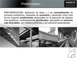 PREFABRICACIÓN: Aplicación de ideas (...) de racionalización de
procesos productivos, búsqueda de economía y desarrollo como fruto
de los mayores rendimientos alcanzables en la ejecución de trabajos
más repetitivos, cuidadosamente planificados, ejecutados en entornos
más favorables, con medios suficientes y por personal especializado
Prefabricados…
 