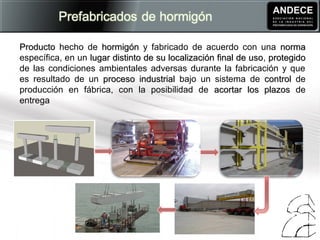 ProductoProducto hecho de hormigónhormigón y fabricado de acuerdo con una normanorma
específica, en un lugar distinto de su localización final de usolugar distinto de su localización final de uso, protegidoprotegido
de las condiciones ambientales adversas durante la fabricación y que
es resultado de un proceso industrialproceso industrial bajo un sistema de controlcontrol de
producción en fábrica, con la posibilidad de acortar los plazosacortar los plazos de
entrega
 