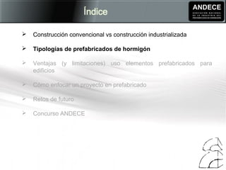  Construcción convencional vs construcción industrializada
 Tipologías de prefabricados de hormigón
 Ventajas (y limitaciones) uso elementos prefabricados para
edificios
 Cómo enfocar un proyecto en prefabricado
 Retos de futuro
 Concurso ANDECE
 