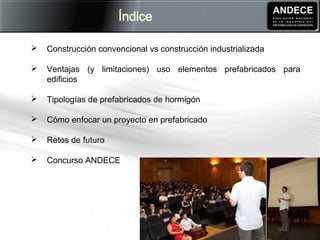  Construcción convencional vs construcción industrializada
 Ventajas (y limitaciones) uso elementos prefabricados para
edificios
 Tipologías de prefabricados de hormigón
 Cómo enfocar un proyecto en prefabricado
 Retos de futuro
 Concurso ANDECE
 