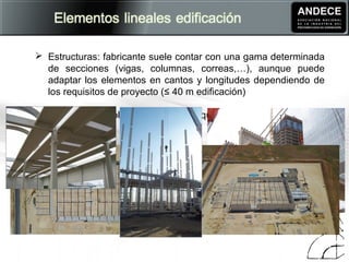  Estructuras: fabricante suele contar con una gama determinada
de secciones (vigas, columnas, correas,…), aunque puede
adaptar los elementos en cantos y longitudes dependiendo de
los requisitos de proyecto (≤ 40 m edificación)
 Prefabricador rol de ingeniería (y arquitectura)
 