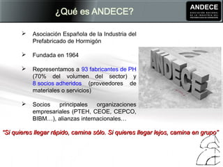  Asociación Española de la Industria del
Prefabricado de Hormigón
 Fundada en 1964
 Representamos a 93 fabricantes de PH
(70% del volumen del sector) y
8 socios adheridos (proveedores de
materiales o servicios)
 Socios principales organizaciones
empresariales (PTEH, CEOE, CEPCO,
BIBM…), alianzas internacionales…
““Si quieres llegar rápido, camina sólo. Si quieres llegar lejos, camina en grupo”Si quieres llegar rápido, camina sólo. Si quieres llegar lejos, camina en grupo”
 
