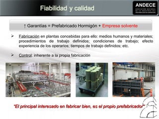  Fabricación en plantas concebidas para ello: medios humanos y materiales;
procedimientos de trabajo definidos; condiciones de trabajo; efecto
experiencia de los operarios; tiempos de trabajo definidos; etc.
 Control: inherente a la propia fabricación
 
↑ Garantías = Prefabricado Hormigón + Empresa solvente
““El principal interesado en fabricar bien, es el propio prefabricador”El principal interesado en fabricar bien, es el propio prefabricador”
 