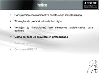  Construcción convencional vs construcción industrializada
 Tipologías de prefabricados de hormigón
 Ventajas (y limitaciones) uso elementos prefabricados para
edificios
 Cómo enfocar un proyecto en prefabricado
 Retos de futuro
 Concurso ANDECE
 