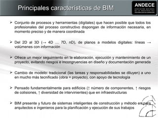  Conjunto de procesos y herramientas (digitales) que hacen posible que todos los
profesionales del proceso constructivo dispongan de información necesaria, en
momento preciso y de manera coordinada
 Del 2D al 3D (→ 4D … 7D, nD), de planos a modelos digitales: líneas →
volúmenes con información
 Ofrece un mejor seguimiento en la elaboración, ejecución y mantenimiento de un
proyecto, evitando riesgos e incongruencias en diseño y documentación generada
 Cambio de modelo: tradicional (las tareas y responsabilidades se diluyen) a uno
en mucho más tecnificado (obra = proyecto), con apoyo de tecnología
 Pensado fundamentalmente para edificios (↑ número de componentes, ↑ riesgos
de colisiones, ↑ diversidad de intervinientes) que en infraestructuras
 BIM presente y futuro de sistemas inteligentes de construcción y método en para
arquitectos e ingenieros para la planificación y ejecución de sus trabajos
Principales características de BIMPrincipales características de BIM
 