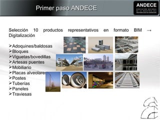 Selección 10 productos representativos en formato BIM →
Digitalización
Adoquines/baldosas
Bloques
Viguetas/bovedillas
Artesas puentes
Mobiliario
Placas alveolares
Postes
Tuberías
Paneles
Traviesas
Primer paso ANDECEPrimer paso ANDECE
 