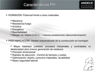  HORMIGÓN: Potencial frente a otros materiales
 Mecánica
 Resistencia fuego
 Acústica
 Energética
 Reciclabilidad
 Margen de mejora (I+D+i) → nuevas prestaciones (descontaminación)
 PREFABRICACIÓN: Versión industrializada de la construcción en hormigón
 Mayor fiabilidad (calidad): procesos industriales y controlados vs
aleatoriedad obra (menor generación de residuos)
 Precisión dimensional
 Rapidez de ejecución - Control de tiempos y costes
 Optimización: diseño, consumo materiales, durabilidad
 Mayor seguridad laboral
Características PHCaracterísticas PH
 