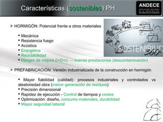  HORMIGÓN: Potencial frente a otros materiales
 Mecánica
 Resistencia fuego
 Acústica
 Energética
 Reciclabilidad
 Margen de mejora (I+D+i) → nuevas prestaciones (descontaminación)
 PREFABRICACIÓN: Versión industrializada de la construcción en hormigón
 Mayor fiabilidad (calidad): procesos industriales y controlados vs
aleatoriedad obra (menor generación de residuos)
 Precisión dimensional
 Rapidez de ejecución - Control de tiempos y costes
 Optimización: diseño, consumo materiales, durabilidad
 Mayor seguridad laboral
Características (Características (sosteniblessostenibles) PH) PH
 