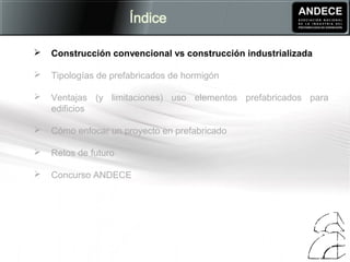  Construcción convencional vs construcción industrializada
 Tipologías de prefabricados de hormigón
 Ventajas (y limitaciones) uso elementos prefabricados para
edificios
 Cómo enfocar un proyecto en prefabricado
 Retos de futuro
 Concurso ANDECE
 