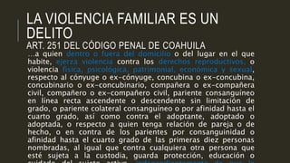 LA VIOLENCIA FAMILIAR ES UN
DELITO
ART. 251 DEL CÓDIGO PENAL DE COAHUILA
…a quien dentro o fuera del domicilio o del lugar en el que
habite, ejerza violencia contra los derechos reproductivos, o
violencia física, psicológica, patrimonial, económica y sexual,
respecto al cónyuge o ex-cónyuge, concubina o ex-concubina,
concubinario o ex-concubinario, compañera o ex-compañera
civil, compañero o ex-compañero civil, pariente consanguíneo
en línea recta ascendente o descendente sin limitación de
grado, o pariente colateral consanguíneo o por afinidad hasta el
cuarto grado, así como contra el adoptante, adoptado o
adoptada, o respecto a quien tenga relación de pareja o de
hecho, o en contra de los parientes por consanguinidad o
afinidad hasta el cuarto grado de las primeras diez personas
nombradas, al igual que contra cualquiera otra persona que
esté sujeta a la custodia, guarda protección, educación o
 
