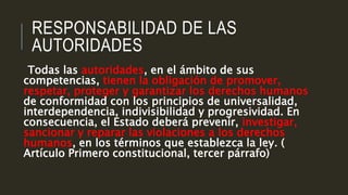 RESPONSABILIDAD DE LAS
AUTORIDADES
Todas las autoridades, en el ámbito de sus
competencias, tienen la obligación de promover,
respetar, proteger y garantizar los derechos humanos
de conformidad con los principios de universalidad,
interdependencia, indivisibilidad y progresividad. En
consecuencia, el Estado deberá prevenir, investigar,
sancionar y reparar las violaciones a los derechos
humanos, en los términos que establezca la ley. (
Artículo Primero constitucional, tercer párrafo)
 