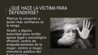 ¿QUÉ HACE LA VÍCTIMA PARA
DEFENDERSE?
Platicar la situación a
quien más confianza se
le tenga.
Acudir a alguna
autoridad para recibir
apoyo legal y psicológico
(Pronnif, centro de
empoderamiento de la
mujer, centro si mujer,
ministerio público del
 