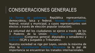 CONSIDERACIONES GENERALES
La forma de gobierno: República representativa,
democrática, laica y federal. Niveles de gobierno:
federal, estatal y municipal, a cuyos representantes son
electos a través de elección popular (votación).
La voluntad del los ciudadanos se ejerce a través de los
3 Poderes de la Unión: Poder Ejecutivo (AMLO),
Legislativo (Congreso general: diputados y senadores) y
Judicial (SCJN y Juzgados y Tribunales).
Nuestra sociedad se rige por Leyes, siendo la máxima de
ellas la Constitución Política Mexicana (a la par de
importancia se encuentran los tratados internacionales.
 