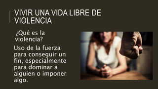 VIVIR UNA VIDA LIBRE DE
VIOLENCIA
¿Qué es la
violencia?
Uso de la fuerza
para conseguir un
fin, especialmente
para dominar a
alguien o imponer
algo.
 