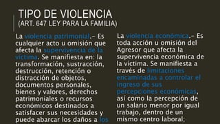 TIPO DE VIOLENCIA
(ART. 647 LEY PARA LA FAMILIA)
La violencia patrimonial.- Es
cualquier acto u omisión que
afecta la supervivencia de la
víctima. Se manifiesta en: la
transformación, sustracción,
destrucción, retención o
distracción de objetos,
documentos personales,
bienes y valores, derechos
patrimoniales o recursos
económicos destinados a
satisfacer sus necesidades y
puede abarcar los daños a los
La violencia económica.- Es
toda acción u omisión del
Agresor que afecta la
supervivencia económica de
la víctima. Se manifiesta a
través de limitaciones
encaminadas a controlar el
ingreso de sus
percepciones económicas,
así como la percepción de
un salario menor por igual
trabajo, dentro de un
mismo centro laboral;
 