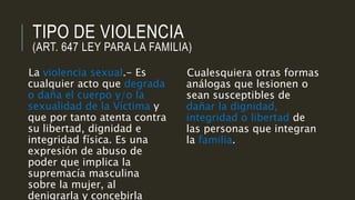 TIPO DE VIOLENCIA
(ART. 647 LEY PARA LA FAMILIA)
La violencia sexual.- Es
cualquier acto que degrada
o daña el cuerpo y/o la
sexualidad de la Víctima y
que por tanto atenta contra
su libertad, dignidad e
integridad física. Es una
expresión de abuso de
poder que implica la
supremacía masculina
sobre la mujer, al
denigrarla y concebirla
Cualesquiera otras formas
análogas que lesionen o
sean susceptibles de
dañar la dignidad,
integridad o libertad de
las personas que integran
la familia.
 