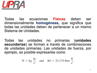 15
Todas las ecuaciones Físicas deben ser
dimensionalmente homogéneas, que significa que
todas las unidades deben de pertenecer a un mismo
Sistema de Unidades.
Todas las unidades no primarias (unidades
secundarias) se forman a través de combinaciones
de unidades primarias. Las unidades de fuerza, por
ejemplo, es posible expresarlas como
 