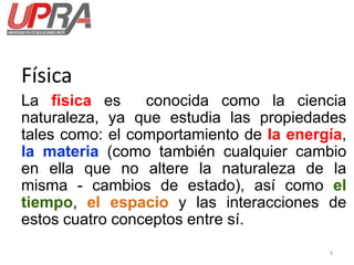 Física
La física es conocida como la ciencia
naturaleza, ya que estudia las propiedades
tales como: el comportamiento de la energía,
la materia (como también cualquier cambio
en ella que no altere la naturaleza de la
misma - cambios de estado), así como el
tiempo, el espacio y las interacciones de
estos cuatro conceptos entre sí.
3
 