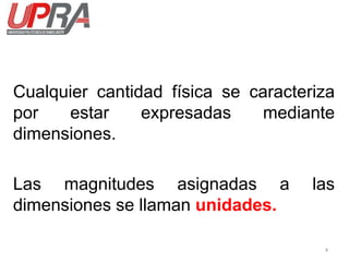 Cualquier cantidad física se caracteriza
por estar expresadas mediante
dimensiones.
Las magnitudes asignadas a las
dimensiones se llaman unidades.
4
 