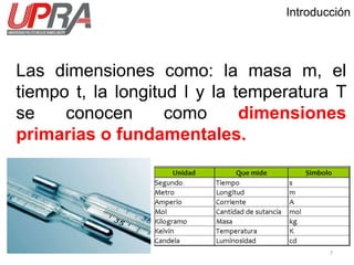 Introducción
Las dimensiones como: la masa m, el
tiempo t, la longitud l y la temperatura T
se conocen como dimensiones
primarias o fundamentales.
7
 
