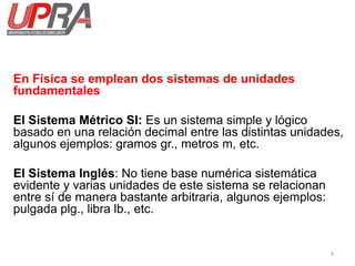 En Física se emplean dos sistemas de unidades
fundamentales
El Sistema Métrico SI: Es un sistema simple y lógico
basado en una relación decimal entre las distintas unidades,
algunos ejemplos: gramos gr., metros m, etc.
El Sistema Inglés: No tiene base numérica sistemática
evidente y varias unidades de este sistema se relacionan
entre sí de manera bastante arbitraria, algunos ejemplos:
pulgada plg., libra lb., etc.
9
 