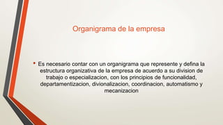 Organigrama de la empresa
• Es necesario contar con un organigrama que represente y defina la
estructura organizativa de la empresa de acuerdo a su division de
trabajo o especializacion, con los principios de funcionalidad,
departamentizacion, divionalizacion, coordinacion, automatismo y
mecanizacion
 