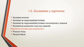 1.5. Sociedades y regímenes
• Sociedad anonima
• Sociedad de responsabilidad limitada
• Sociedad de responsabilidad limitada microindustrial y artisanal
• Sociedad de produccion rural (Ley especial)
Regimenes Fiscales para empresarios:
• Persona Fisica
• Persona Moral
 