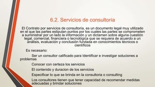 6.2. Servicios de consultoría
El Contrato por servicios de consultoría, es un documento legal muy utilizado
en el que las partes estipulan puntos por los cuales las partes se comprometen
a suministrar por un lado la información y un dictamen sobre alguna cuestión
legal, comercial, financiera o tecnológica que se requiera de acuerdo a un
análisis, evaluación y conclusión fundada en conocimientos técnicos o
científicos
Es necesario:
Ser un consultor calificado para Identificar e investigar soluciones a
problemas
Conocer con certeza los servicios
El contenido y duracion de los servicios
Especificar lo que se brinda en la consultoria o consulting
Los consultores tienen que tener capacidad de recomendar medidas
adecuadas y brindar soluciones
 