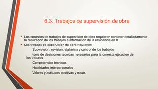 6.3. Trabajos de supervisión de obra
• Los contratos de trabajos de supervision de obra requieren contener detalladamente
la realizacion de los trabajos e informacion de la residencia en la
• Los trabajos de supervision de obra requieren:
Supervision, revision, vigilancia y control de los trabajos
toma de desiciones tecnicas necesarias para la correcta ejecucion de
los trabajos
Competencias tecnicas
Habilidades interpersonales
Valores y actitudes positivas y eticas
 