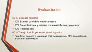 Evaluaciones
60 % Entregas parciales
• 10% Examen parcial de medio semestre
• 50% Presentaciones y trabajos por tema (reflexión y propuesta)
• 10% Participación
40 % Trabajo final Proyecto aplicativo/integrador
• Para tener derecho a la entrega final, se requiere el 80% de asistencia
a clase en el semestre
 