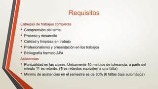 Requisitos
Entregas de trabajos completas
• Comprensión del tema
• Proceso y desarrollo
• Calidad y limpieza en trabajo
• Profesionalismo y presentación en los trabajos
• Bibliografía formato APA
Asistencias
• Puntualidad en las clases, Únicamente 10 minutos de tolerancia, a partir del
minuto 11 es retardo. (Tres retardos equivalen a una falta)
• Mínimo de asistencias en el semestre es de 80% (6 faltas baja automática)
 