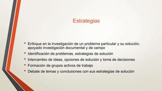 Estrategias
• Enfoque en la investigación de un problema particular y su solución,
apoyado investigación documental y de campo
• Identificación de problemas, estrategias de solución
• Intercambio de ideas, opciones de solución y toma de decisiones
• Formación de grupos activos de trabajo
• Debate de temas y conclusiones con sus estrategias de solución
 