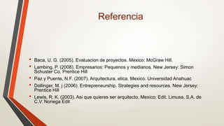 Referencia
• Baca, U. G. (2005). Evaluacion de proyectos. Mexico: McGraw Hill.
• Lambing, P. (2008). Empresarios: Pequenos y medianos. New Jersey: Simon
Schuster Co. Prentice Hill
• Paz y Puente, N.F. (2007). Arquitectura, etica. Mexico: Universidad Anahuac
• Dollinger, M. j (2006). Entrepreneurship. Strategies and resources. New Jersey:
Prentice Hill
• Lewis, R. K. (2003). Asi que quieres ser arquitecto. Mexico: Edit. Limusa, S.A. de
C.V. Noriega Edit
 