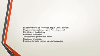 La administration de Proyectos, segun Lewis, requiere:
Preparar el concepto que rige el Proyecto general
Identificacion de objetivos
Problemas potenciales
Justificaciones para llevarlo a cabo
Soluciones propuestas
Establecimiento de criterios para su finalizacion
 