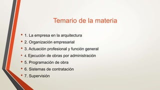 Temario de la materia
• 1. La empresa en la arquitectura
• 2. Organización empresarial
• 3. Actuación profesional y función general
• 4. Ejecución de obras por administración
• 5. Programación de obra
• 6. Sistemas de contratación
• 7. Supervisión
 