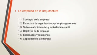 1. La empresa en la arquitectura
1.1. Concepto de la empresa
1.2. Estructura de organización y principios generales
1.3. Sistema administrativo y actividad mercantil
1.4. Objetivos de la empresa
1.5. Sociedades y regímenes
1.6. Capacidad de la empresa
 