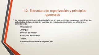 1.2. Estructura de organización y principios
generales
• La estructura organizacional define la forma en que se dividen, agrupan y coordinan las
actividades de la empresa, en cuanto a las relaciones entre todos los integrantes,
considerando:
Organizacion
Jerarquia
Puestos de trabajo
Estructura de decision
Tareas
Coordinacion en toda la empresa, etc.
 