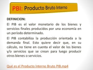 DEFINICION:
El PIB es el valor monetario de los bienes y
servicios finales producidos por una economía en
un período determinado.
El PIB contabiliza la producción orientada a la
demanda final. Esto quiere decir que, en su
cálculo, no tiene en cuenta el valor de los bienes
y/o servicios que se crean para luego producir
otros bienes o servicios.
Qué es el Producto Interno Bruto PIB.mp4
 
