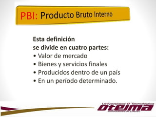 Esta definición
se divide en cuatro partes:
• Valor de mercado
• Bienes y servicios finales
• Producidos dentro de un país
• En un período determinado.
 