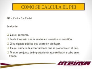 COMO SE CALCULA EL PIB
PIB = C + I + G + X – M
En donde:
 C es el consumo.
 I es la inversión que se realiza en la nación en cuestión.
 G es el gasto público que existe en ese lugar.
 X es el número de exportaciones que se producen en el país.
 M es el conjunto de importaciones que se llevan a cabo en el
Estado.
 