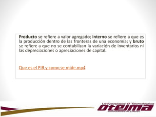 Producto se refiere a valor agregado; interno se refiere a que es
la producción dentro de las fronteras de una economía; y bruto
se refiere a que no se contabilizan la variación de inventarios ni
las depreciaciones o apreciaciones de capital.
Que es el PIB y como se mide.mp4
 