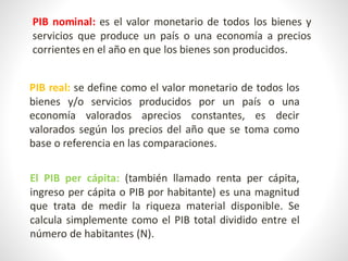 PIB nominal: es el valor monetario de todos los bienes y
servicios que produce un país o una economía a precios
corrientes en el año en que los bienes son producidos.
PIB real: se define como el valor monetario de todos los
bienes y/o servicios producidos por un país o una
economía valorados aprecios constantes, es decir
valorados según los precios del año que se toma como
base o referencia en las comparaciones.
El PIB per cápita: (también llamado renta per cápita,
ingreso per cápita o PIB por habitante) es una magnitud
que trata de medir la riqueza material disponible. Se
calcula simplemente como el PIB total dividido entre el
número de habitantes (N).
 