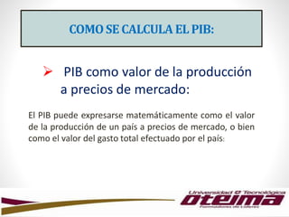 COMOSE CALCULA EL PIB:
 PIB como valor de la producción
a precios de mercado:
El PIB puede expresarse matemáticamente como el valor
de la producción de un país a precios de mercado, o bien
como el valor del gasto total efectuado por el país:
 