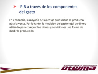 En economía, la mayoría de las cosas producidas se producen
para la venta. Por lo tanto, la medición del gasto total de dinero
utilizado para comprar los bienes y servicios es una forma de
medir la producción.
 PIB a través de los componentes
del gasto
 