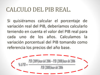 CALCULO DEL PIB REAL.
Si quisiéramos calcular el porcentaje de
variación real del PIB, deberíamos calcularlo
teniendo en cuenta el valor del PIB real para
cada uno de los años. Calculamos la
variación porcentual del PIB tomando como
referencia los precios del año base.
 