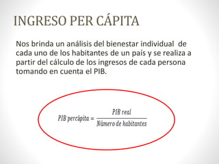 INGRESO PER CÁPITA
Nos brinda un análisis del bienestar individual de
cada uno de los habitantes de un país y se realiza a
partir del cálculo de los ingresos de cada persona
tomando en cuenta el PIB.
 